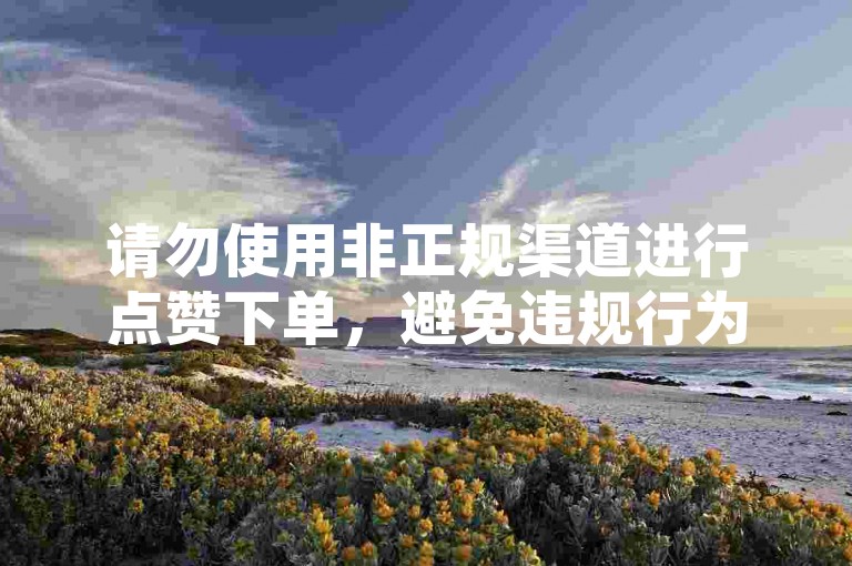 请勿使用非正规渠道进行点赞下单，避免违规行为。