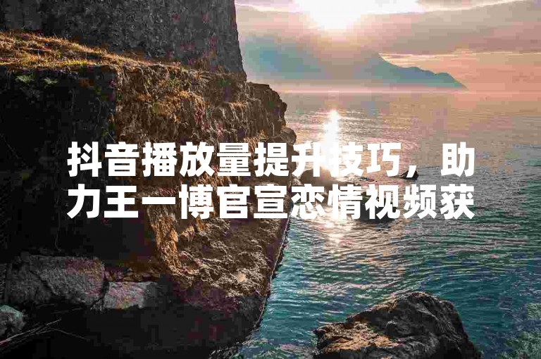 抖音播放量提升技巧，助力王一博官宣恋情视频获更多关注。