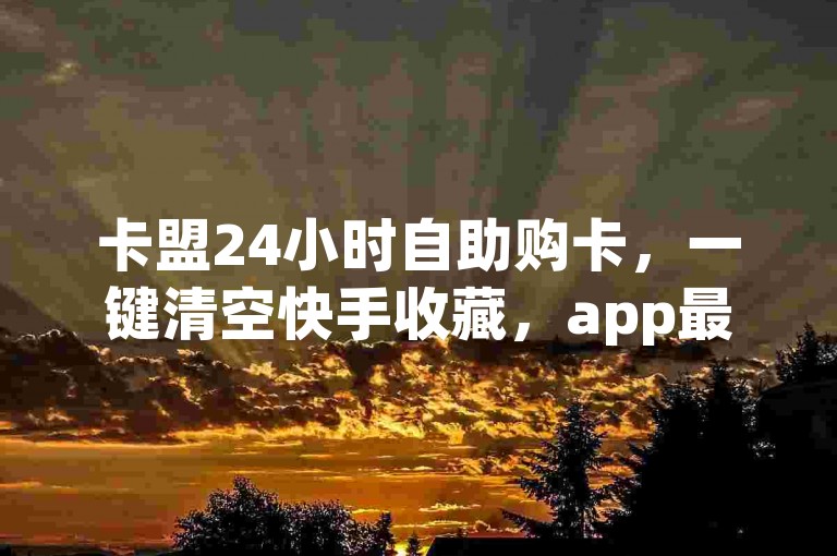 卡盟24小时自助购卡，一键清空快手收藏，app最新版下载。