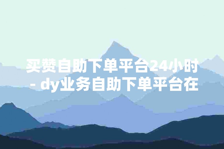 买赞自助下单平台24小时 - dy业务自助下单平台在线低价
