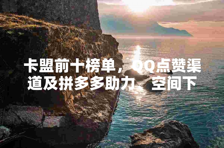 卡盟前十榜单，QQ点赞渠道及拼多多助力、空间下单业务介绍。
