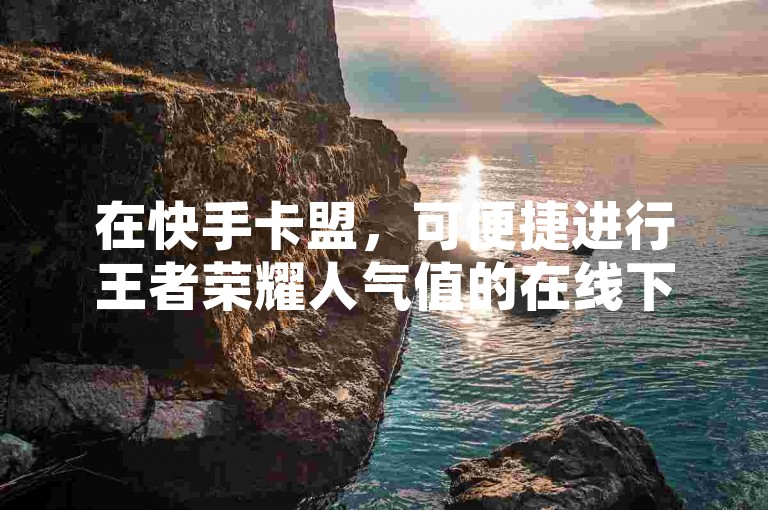 在快手卡盟，可便捷进行王者荣耀人气值的在线下单操作。