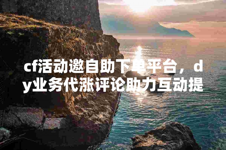 cf活动邀自助下单平台，dy业务代涨评论助力互动提升