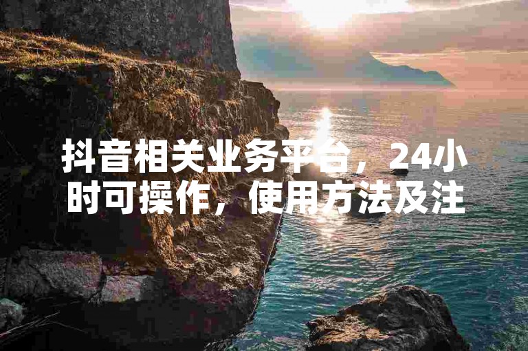 抖音相关业务平台，24小时可操作，使用方法及注意事项详解。