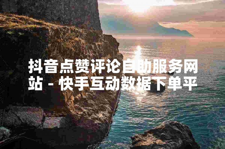 抖音点赞评论自助服务网站 - 快手互动数据下单平台