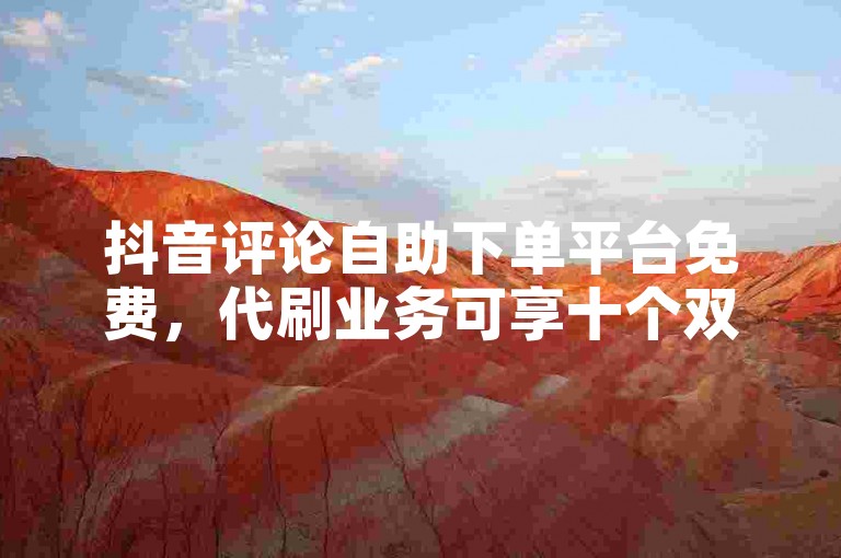 抖音评论自助下单平台免费，代刷业务可享十个双击服务。