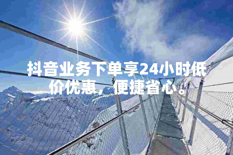 抖音业务下单享24小时低价优惠，便捷省心。