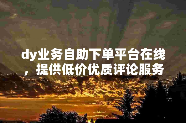 dy业务自助下单平台在线，提供低价优质评论服务。