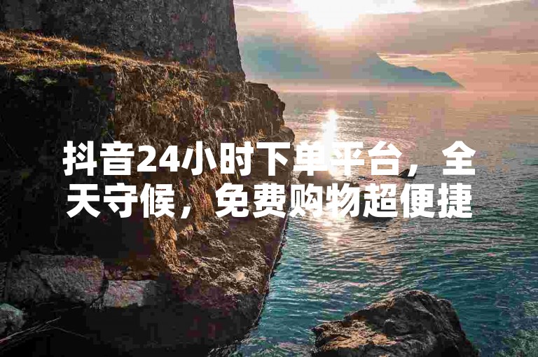 抖音24小时下单平台，全天守候，免费购物超便捷，惊喜连连等你！