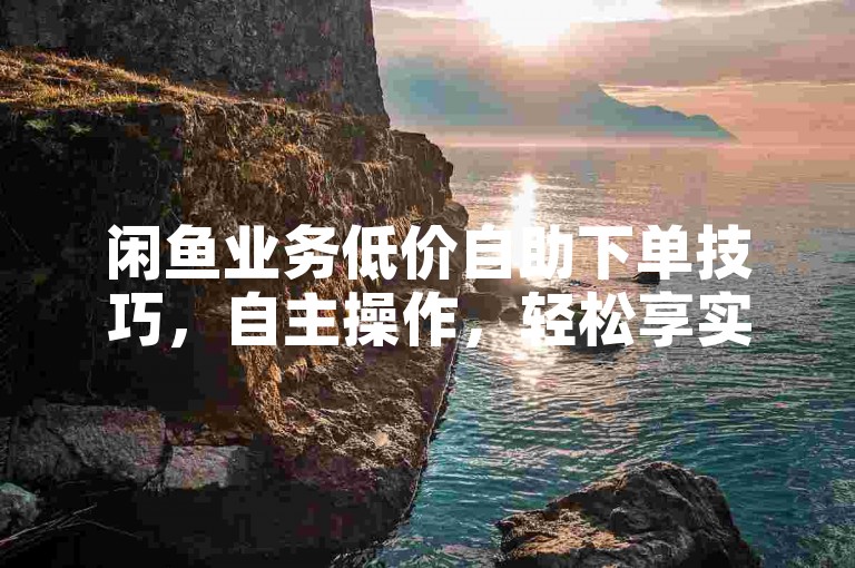 闲鱼业务低价自助下单技巧，自主操作，轻松享实惠！新手必看！