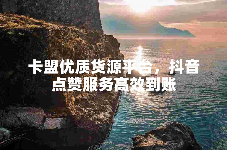 卡盟优质货源平台，抖音点赞服务高效到账