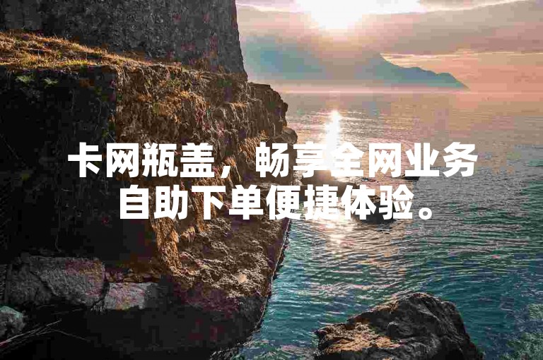 卡网瓶盖，畅享全网业务自助下单便捷体验。