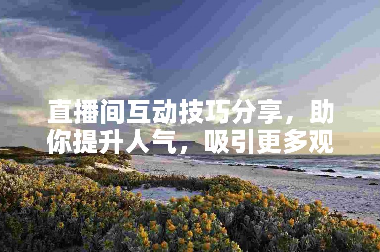 直播间互动技巧分享，助你提升人气，吸引更多观众。