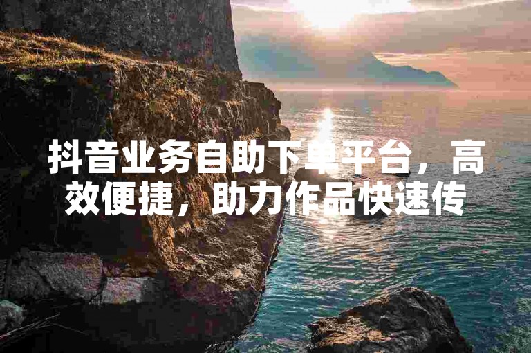 抖音业务自助下单平台，高效便捷，助力作品快速传播。