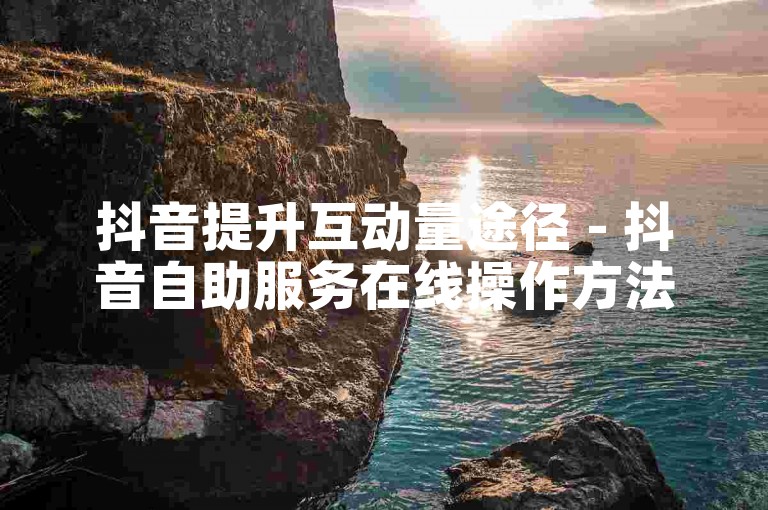 抖音提升互动量途径 - 抖音自助服务在线操作方法如何