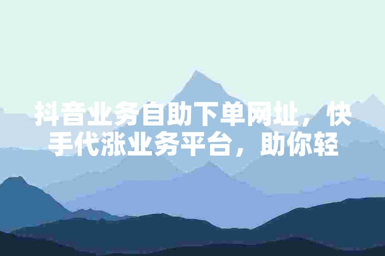 抖音业务自助下单网址，快手代涨业务平台，助你轻松提升流量。
