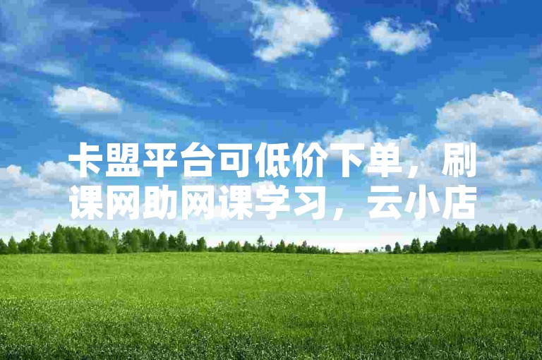 卡盟平台可低价下单，刷课网助网课学习，云小店服务便捷。
