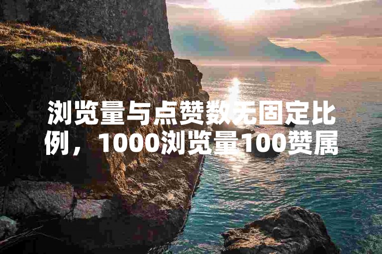 浏览量与点赞数无固定比例，1000浏览量100赞属常见情况。