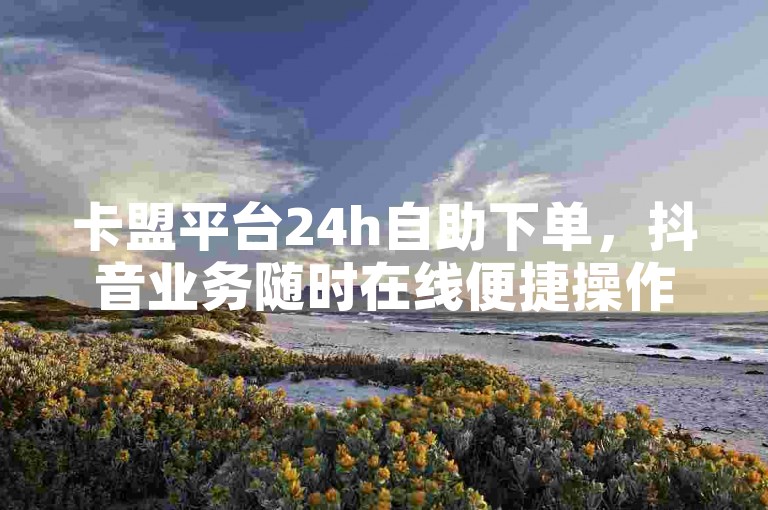 卡盟平台24h自助下单，抖音业务随时在线便捷操作