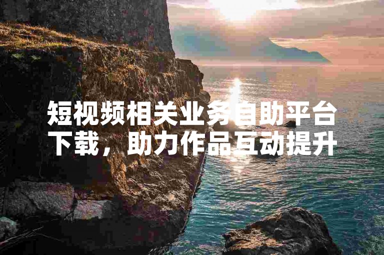 短视频相关业务自助平台下载，助力作品互动提升。