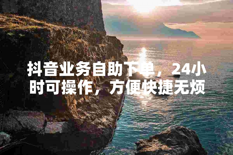 抖音业务自助下单，24小时可操作，方便快捷无烦恼。