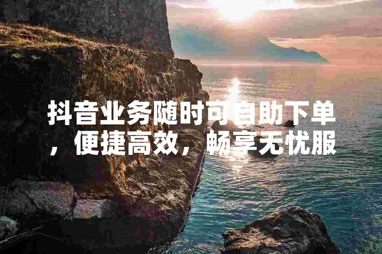抖音业务随时可自助下单，便捷高效，畅享无忧服务体验。