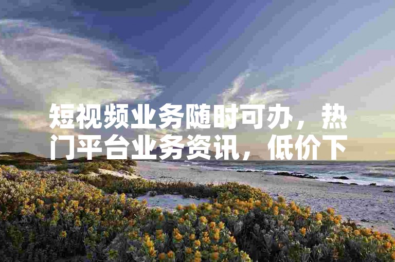 短视频业务随时可办，热门平台业务资讯，低价下单别错过。