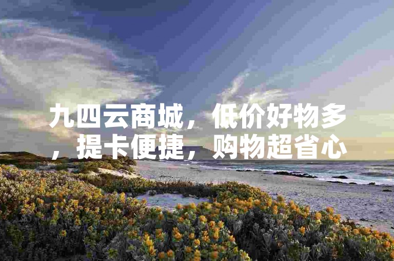 九四云商城，低价好物多，提卡便捷，购物超省心！