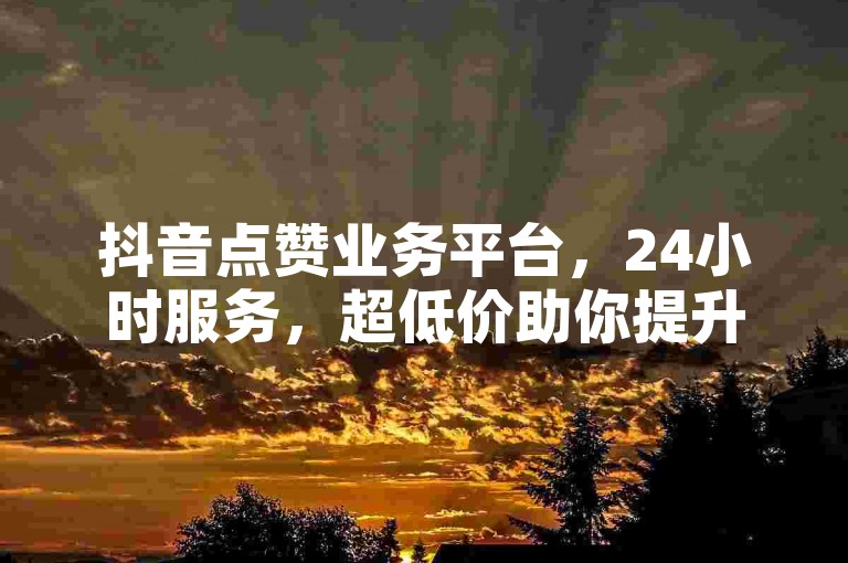 抖音点赞业务平台，24小时服务，超低价助你提升人气。