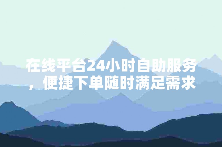 在线平台24小时自助服务，便捷下单随时满足需求。
