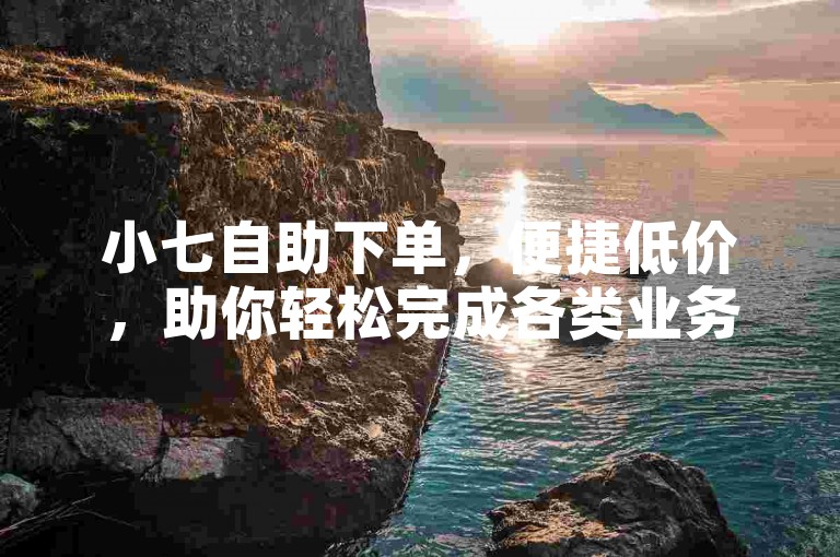 小七自助下单，便捷低价，助你轻松完成各类业务需求。