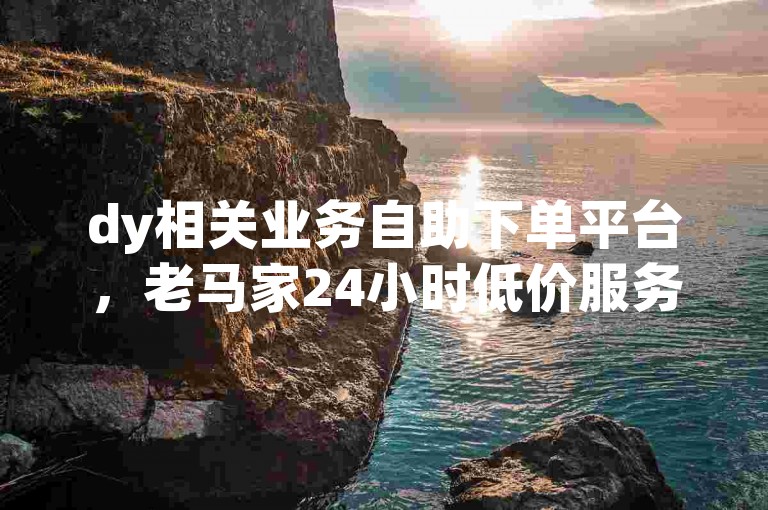 dy相关业务自助下单平台，老马家24小时低价服务。