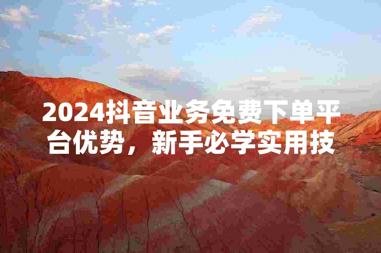 2024抖音业务免费下单平台优势，新手必学实用技巧！