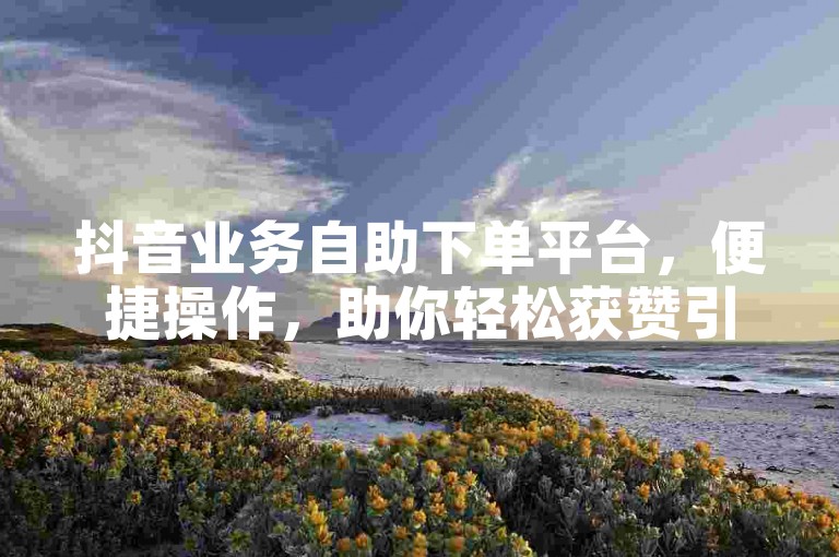 抖音业务自助下单平台，便捷操作，助你轻松获赞引流。