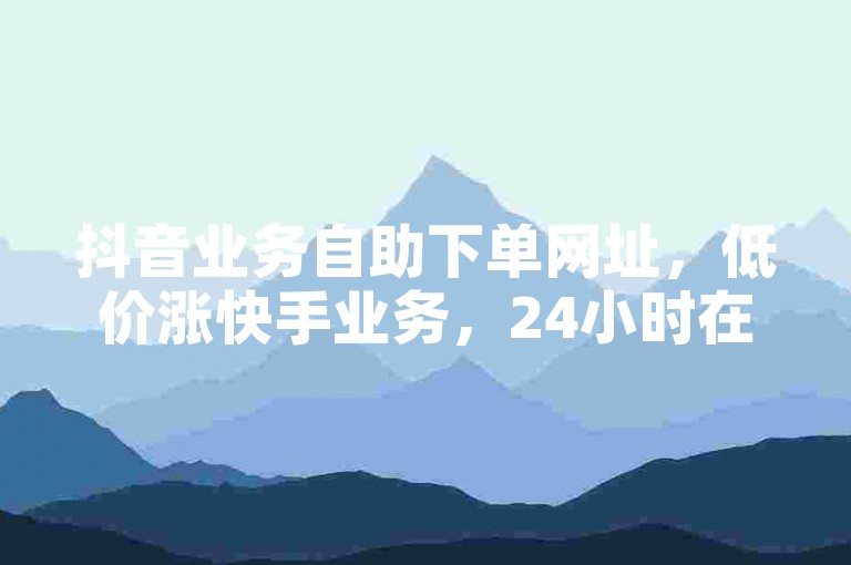 抖音业务自助下单网址，低价涨快手业务，24小时在线服务。