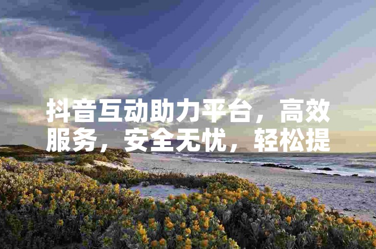 抖音互动助力平台，高效服务，安全无忧，轻松提升作品热度。