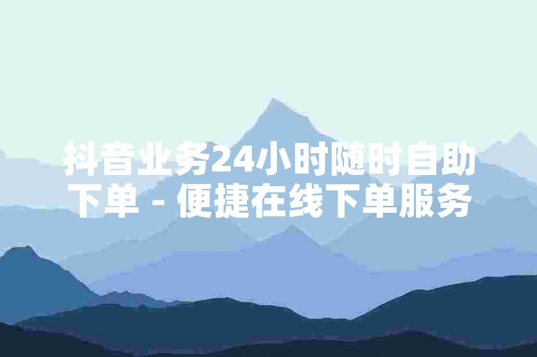抖音业务24小时随时自助下单 - 便捷在线下单服务平台