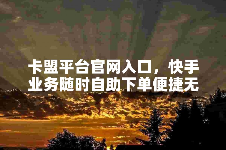 卡盟平台官网入口，快手业务随时自助下单便捷无忧