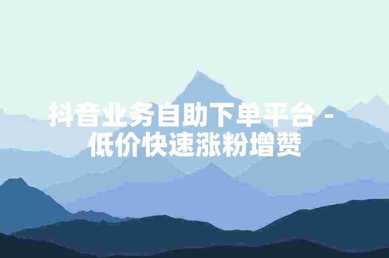 抖音业务自助下单平台 - 低价快速涨粉增赞