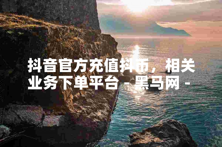 抖音官方充值抖币，相关业务下单平台 - 黑马网 - 趣味表情包分享软件