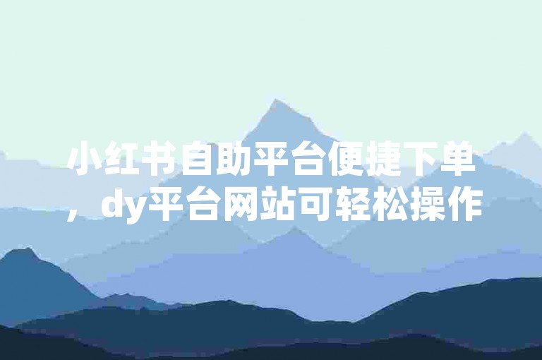 小红书自助平台便捷下单，dy平台网站可轻松操作业务。
