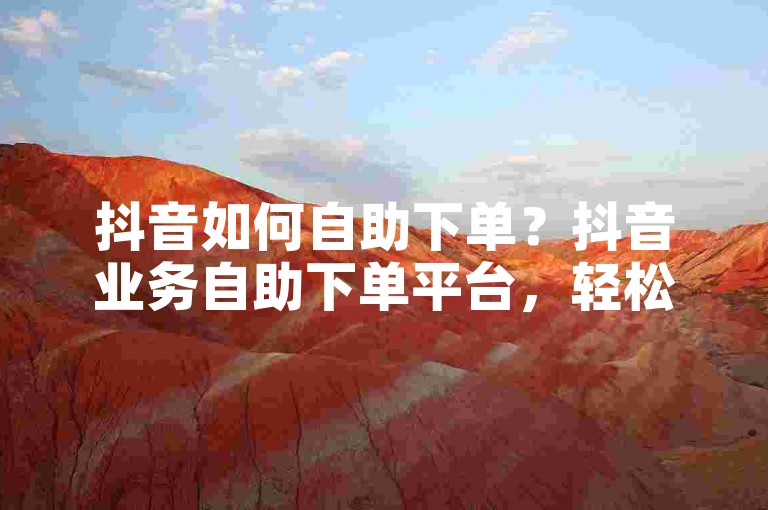 抖音如何自助下单？抖音业务自助下单平台，轻松完成操作。