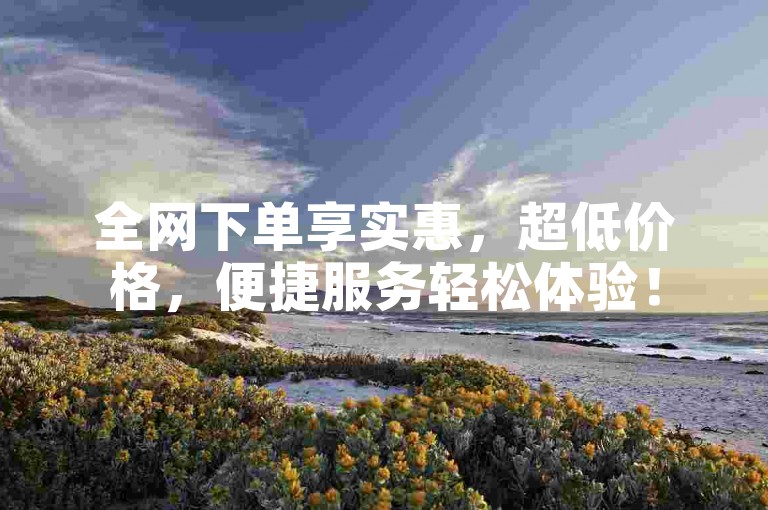 全网下单享实惠，超低价格，便捷服务轻松体验！