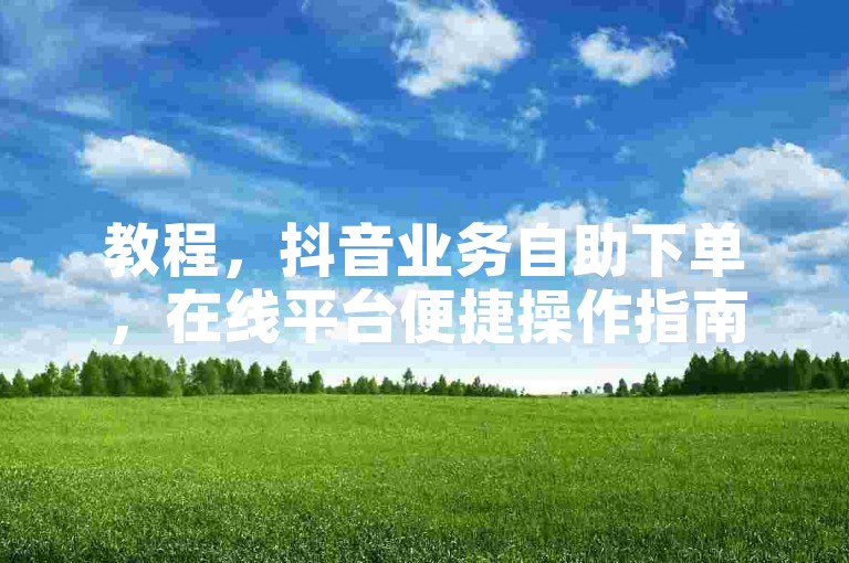教程，抖音业务自助下单，在线平台便捷操作指南。