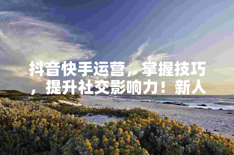 抖音快手运营，掌握技巧，提升社交影响力！新人必学！