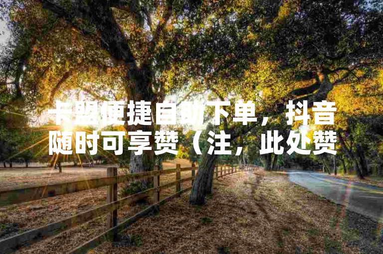 卡盟便捷自助下单，抖音随时可享赞（注，此处赞非违规引流用词）