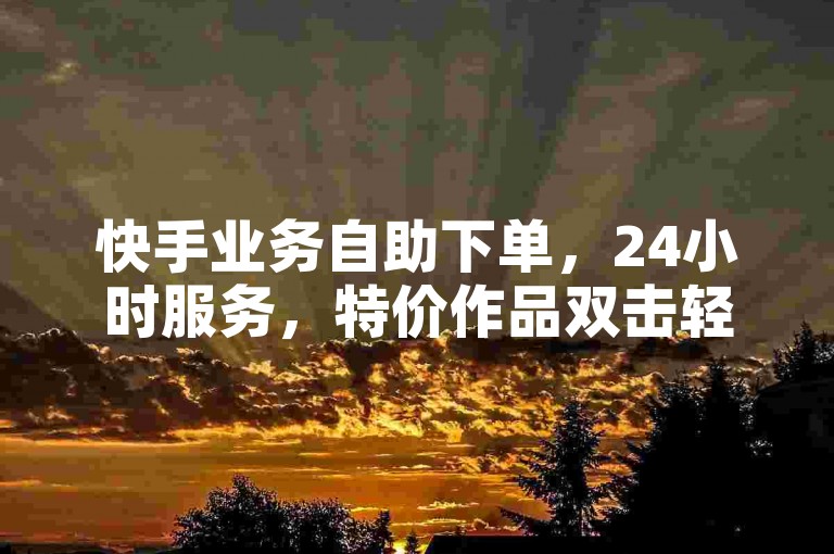 快手业务自助下单，24小时服务，特价作品双击轻松搞定。