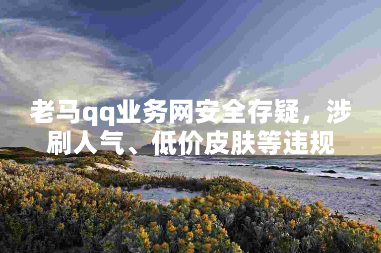 老马qq业务网安全存疑，涉刷人气、低价皮肤等违规业务。