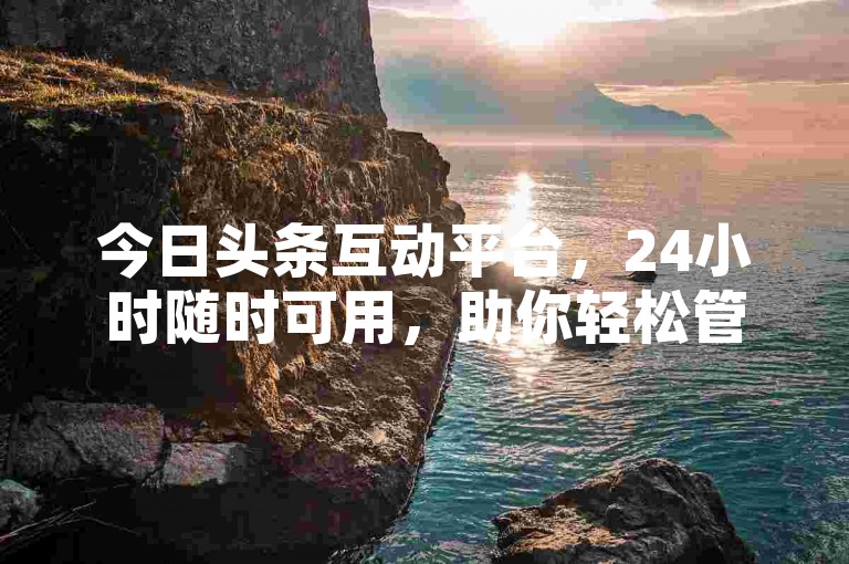 今日头条互动平台，24小时随时可用，助你轻松管理。