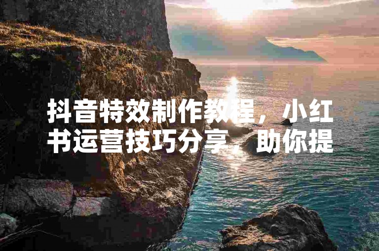 抖音特效制作教程，小红书运营技巧分享，助你提升内容吸引力。